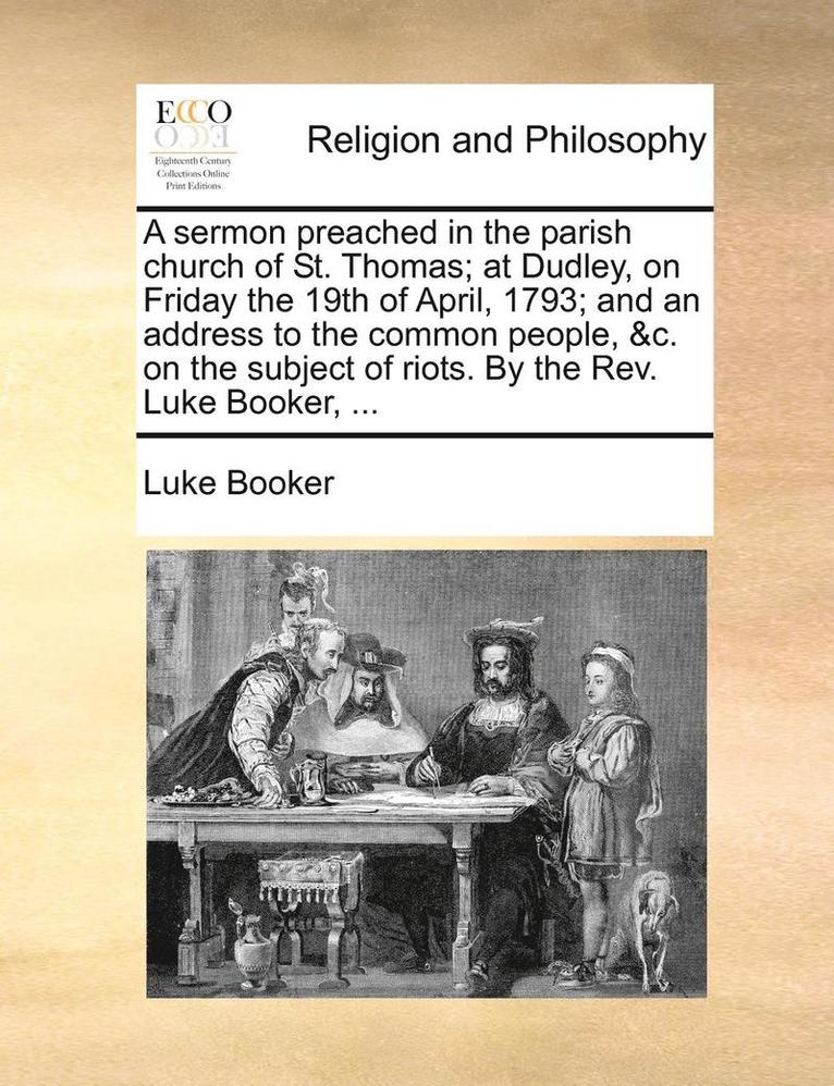 A Sermon Preached in the Parish Church of St. Thomas; At Dudley, on Friday the 19th of April, 1793; And an Address to the Common People, &c. on the Subject of Riots. by the Rev. Luke Booker, ... 1