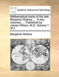 bokomslag Mathematical tracts of the late Benjamin Robins, ... In two volumes. ... Published by James Wilson, M.D. Volume 1 of 2