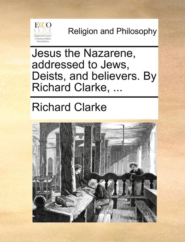 Jesus the Nazarene, addressed to Jews, Deists, and believers. By Richard Clarke, ... 1