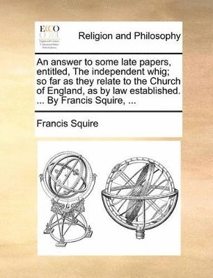 bokomslag answer to some late papers, entitled, The independent whig; so far as they relate to the Church of England, as by law established. ... By Francis Squire, ...