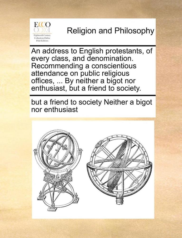 An Address to English Protestants, of Every Class, and Denomination. Recommending a Conscientious Attendance on Public Religious Offices, ... by Neither a Bigot Nor Enthusiast, But a Friend to 1