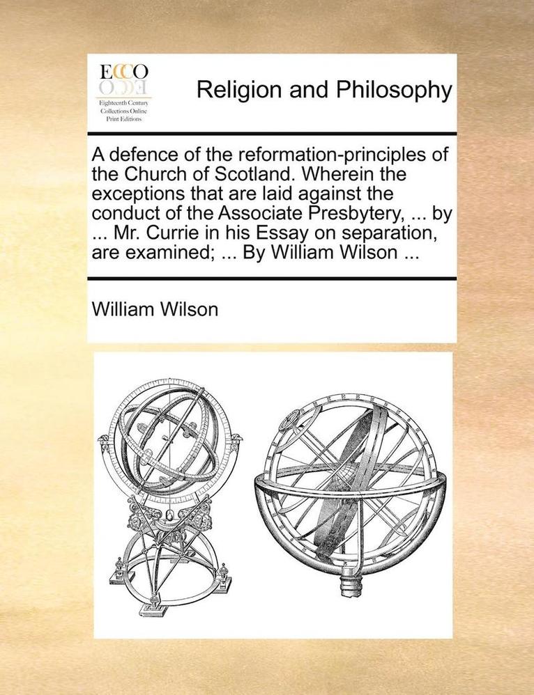defence of the reformation-principles of the Church of Scotland. Wherein the exceptions that are laid against the conduct of the Associate Presbytery, ... by ... Mr. Currie in his Essay on separati... 1