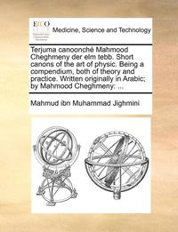bokomslag Terjuma Canoonch Mahmood Cheghmeny Der ELM Tebb. Short Canons of the Art of Physic. Being a Compendium, Both of Theory and Practice. Written Originally in Arabic; By Mahmood Cheghmeny