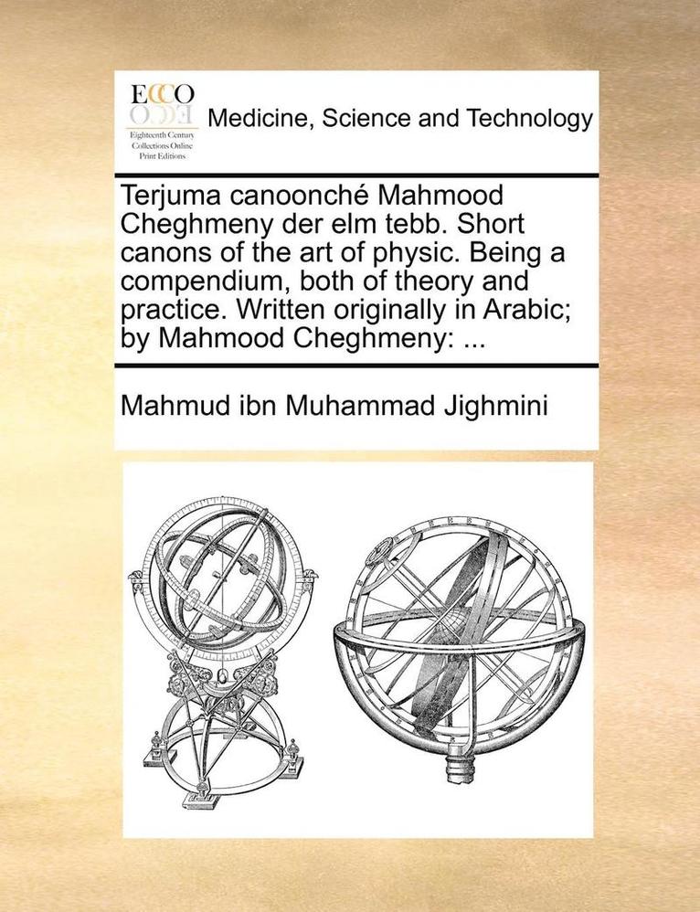 Terjuma Canoonch Mahmood Cheghmeny Der ELM Tebb. Short Canons of the Art of Physic. Being a Compendium, Both of Theory and Practice. Written Originally in Arabic; By Mahmood Cheghmeny 1