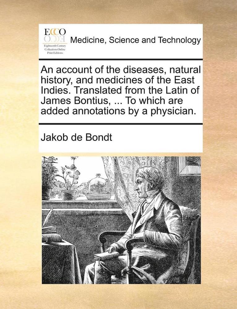 account of the diseases, natural history, and medicines of the East Indies. Translated from the Latin of James Bontius, ... To which are added annotations by a physician. 1