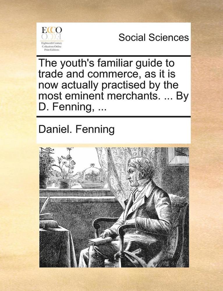 The Youth's Familiar Guide to Trade and Commerce, as It Is Now Actually Practised by the Most Eminent Merchants. ... by D. Fenning, ... 1