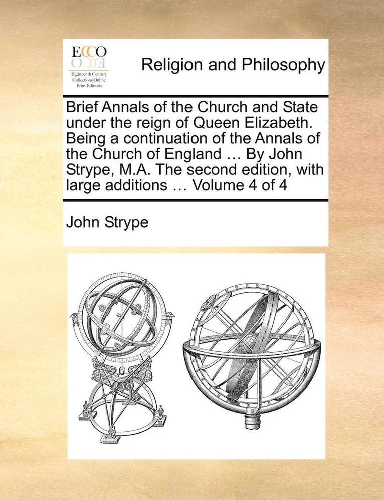 Brief Annals of the Church and State Under the Reign of Queen Elizabeth. Being a Continuation of the Annals of the Church of England ... by John Strype, M.A. the Second Edition, with Large Additions 1