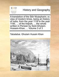 bokomslag A translation of the Seir Mutaqharin; or, view of modern times, being an history of India, from the year 1118 to the year 1195, ... of the hidjrah, ... the whole written in Persian by