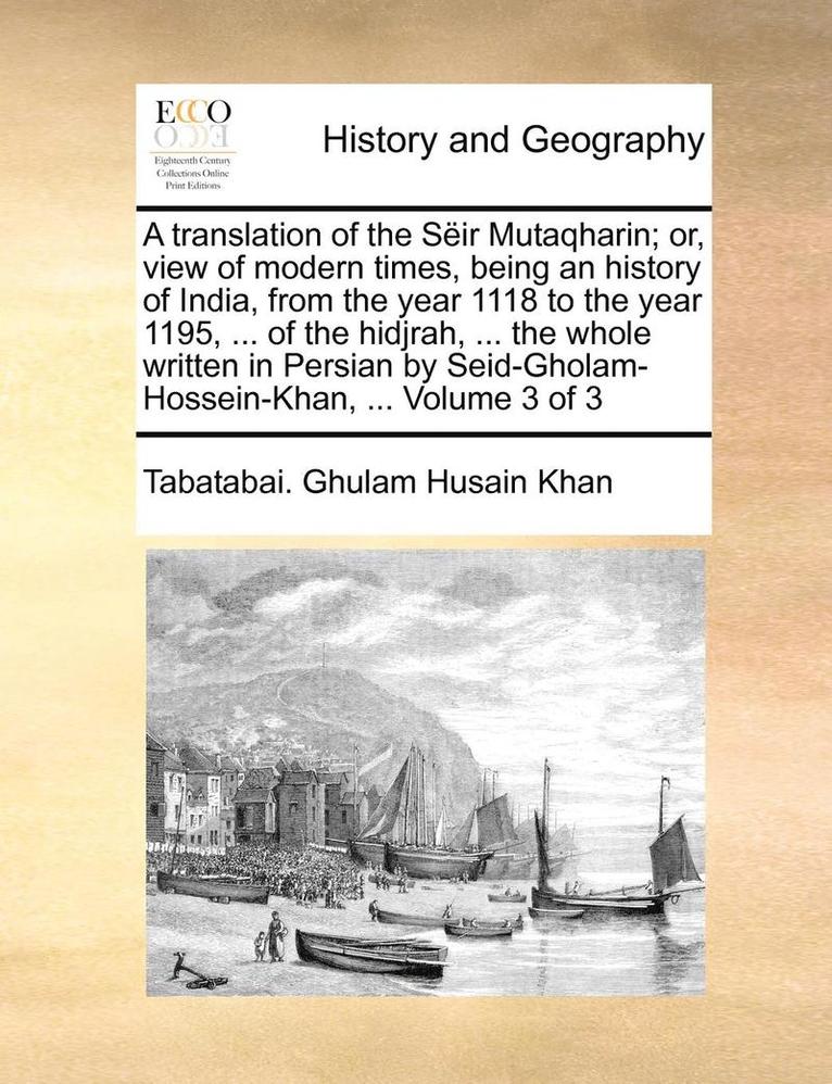 A translation of the Seir Mutaqharin; or, view of modern times, being an history of India, from the year 1118 to the year 1195, ... of the hidjrah, ... the whole written in Persian by 1