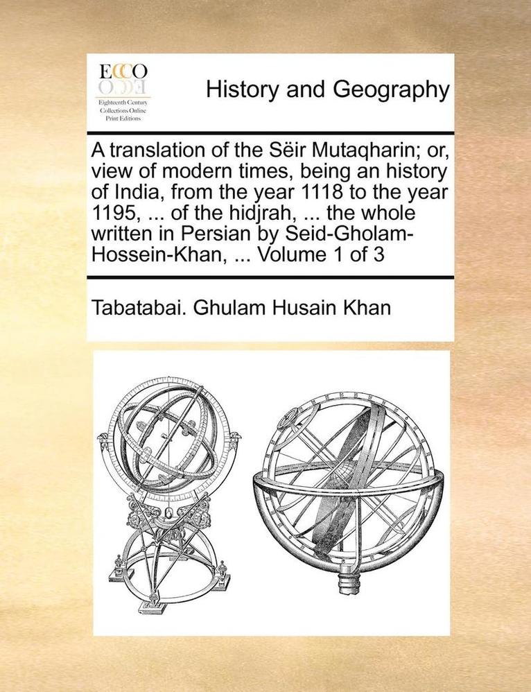 A translation of the Sir Mutaqharin; or, view of modern times, being an history of India, from the year 1118 to the year 1195, ... of the hidjrah, ... the whole written in Persian by 1