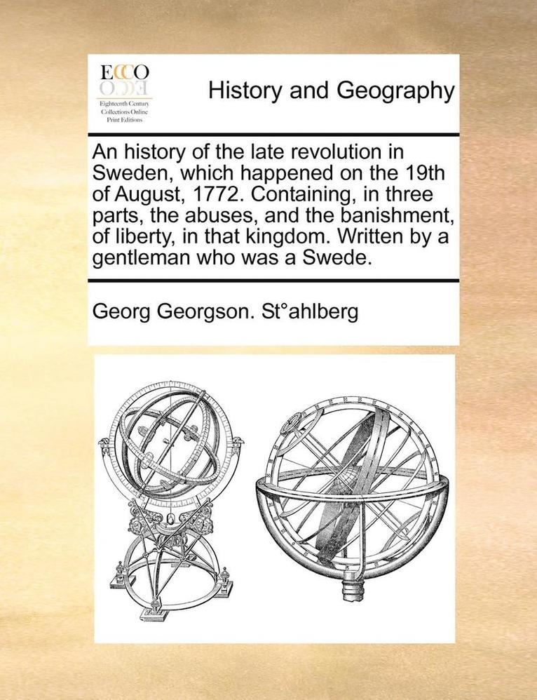 An History of the Late Revolution in Sweden, Which Happened on the 19th of August, 1772. Containing, in Three Parts, the Abuses, and the Banishment, of Liberty, in That Kingdom. Written by a 1