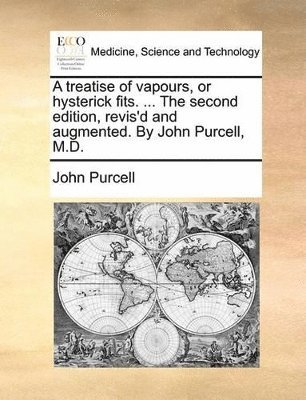 A Treatise of Vapours, or Hysterick Fits. ... the Second Edition, Revis'd and Augmented. by John Purcell, M.D. 1