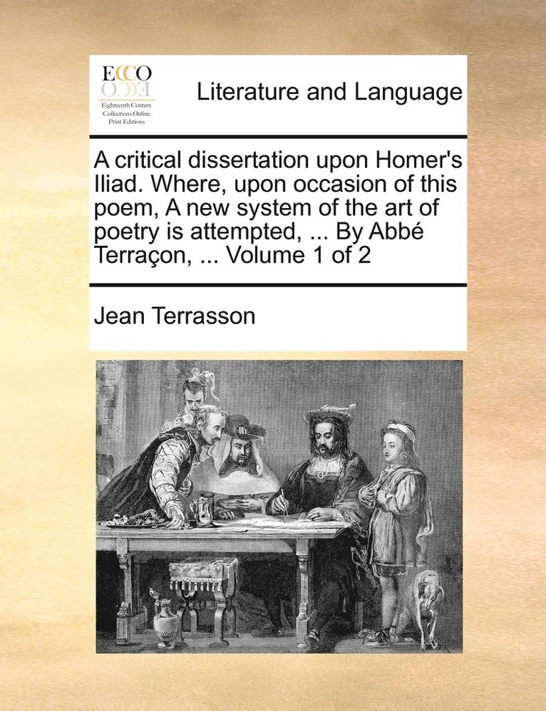 A critical dissertation upon Homer's Iliad. Where, upon occasion of this poem, A new system of the art of poetry is attempted, ... By Abb Terraon, ... Volume 1 of 2 1