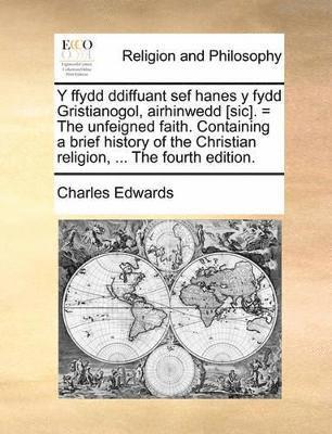 Y Ffydd Ddiffuant Sef Hanes y Fydd Gristianogol, Airhinwedd [Sic]. = the Unfeigned Faith. Containing a Brief History of the Christian Religion, ...