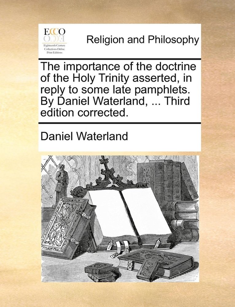 The importance of the doctrine of the Holy Trinity asserted, in reply to some late pamphlets. By Daniel Waterland, ... Third edition corrected. 1