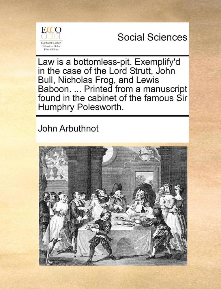 Law Is a Bottomless-Pit. Exemplify'd in the Case of the Lord Strutt, John Bull, Nicholas Frog, and Lewis Baboon. ... Printed from a Manuscript Found in the Cabinet of the Famous Sir Humphry 1