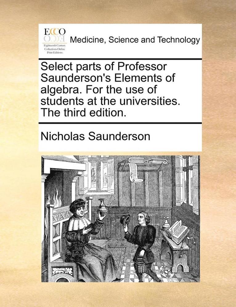 Select Parts of Professor Saunderson's Elements of Algebra. for the Use of Students at the Universities. the Third Edition.