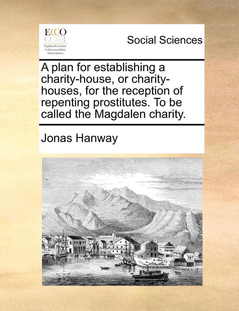 A Plan for Establishing a Charity-House, or Charity-Houses, for the Reception of Repenting Prostitutes. to Be Called the Magdalen Charity. 1