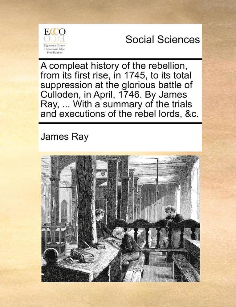Compleat History of the Rebellion, from Its First Rise, in 1745, to Its Total Suppression at the Glorious Battle of Culloden, in April, 1746. by James Ray, ... with a Summary of the Trials and Executions of the Rebel Lords, &C.