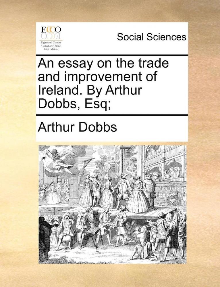 Essay on the Trade and Improvement of Ireland. by Arthur Dobbs, Esq;