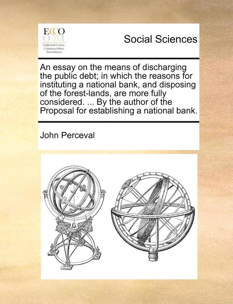 An Essay on the Means of Discharging the Public Debt; In Which the Reasons for Instituting a National Bank, and Disposing of the Forest-Lands, Are More Fully Considered. ... by the Author of the 1