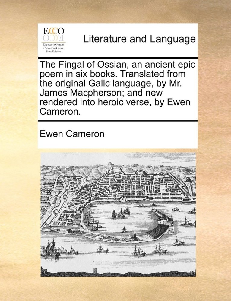 The Fingal of Ossian, an ancient epic poem in six books. Translated from the original Galic language, by Mr. James Macpherson; and new rendered into heroic verse, by Ewen Cameron. 1