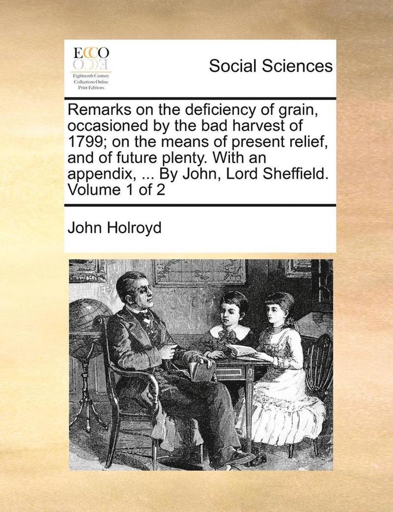 Remarks on the Deficiency of Grain, Occasioned by the Bad Harvest of 1799; On the Means of Present Relief, and of Future Plenty. with an Appendix, ... by John, Lord Sheffield. Volume 1 of 2 1