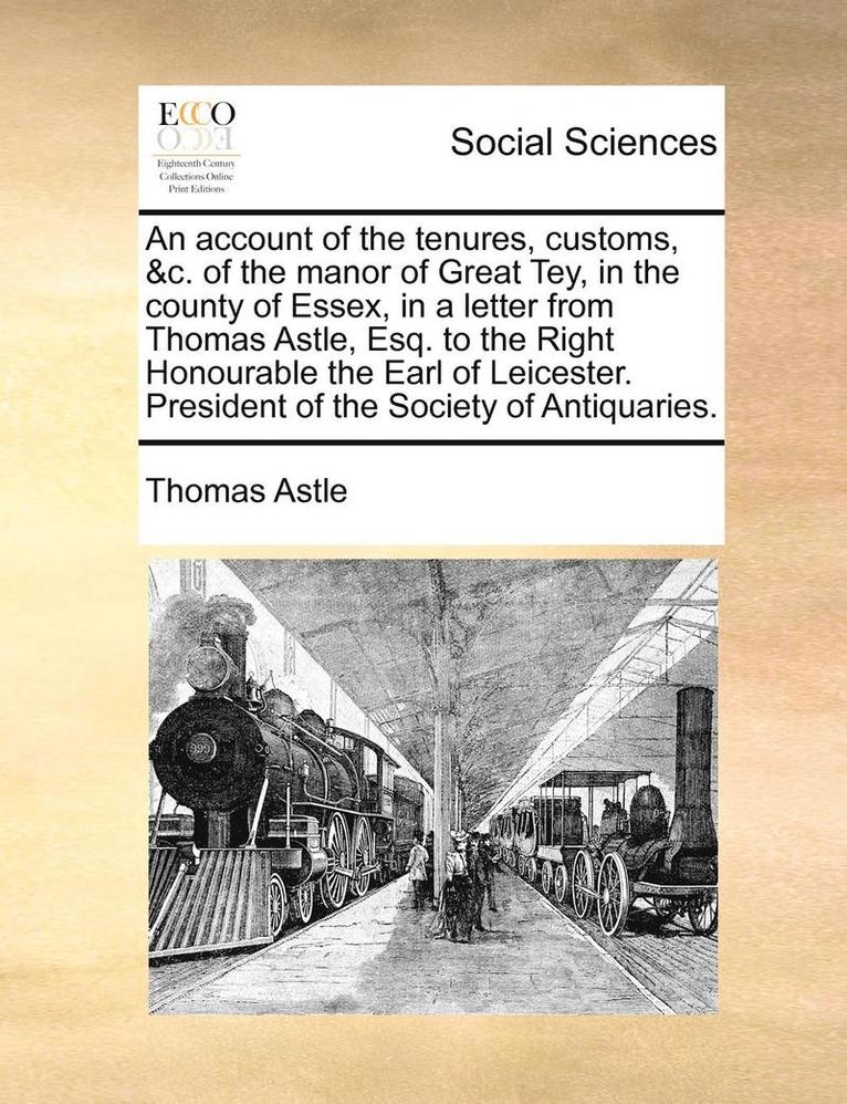 An Account of the Tenures, Customs, &C. of the Manor of Great Tey, in the County of Essex, in a Letter from Thomas Astle, Esq. to the Right Honourable the Earl of Leicester. President of the Society 1