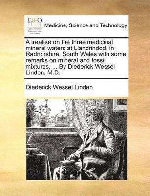 Treatise on the Three Medicinal Mineral Waters at Llandrindod, in Radnorshire, South Wales with Some Remarks on Mineral and Fossil Mixtures, ... by Diederick Wessel Linden, M.D.