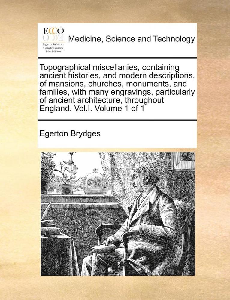Topographical Miscellanies, Containing Ancient Histories, and Modern Descriptions, of Mansions, Churches, Monuments, and Families, with Many Engravings, Particularly of Ancient Architecture, Throug... 1