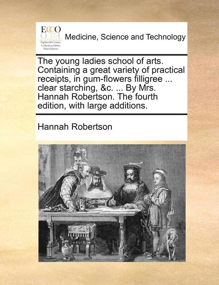 The Young Ladies School of Arts. Containing a Great Variety of Practical Receipts, in Gum-Flowers Filligree ... Clear Starching, &C. ... by Mrs. Hannah Robertson. the Fourth Edition, with Large 1