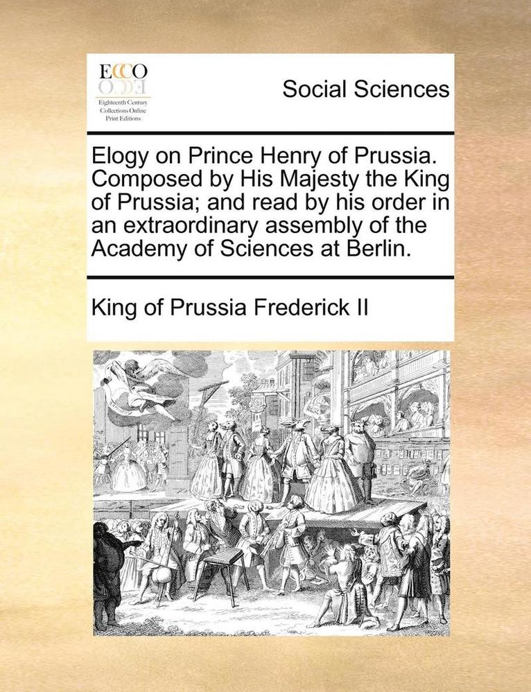 Elogy on Prince Henry of Prussia. Composed by His Majesty the King of Prussia; And Read by His Order in an Extraordinary Assembly of the Academy of Sciences at Berlin. 1