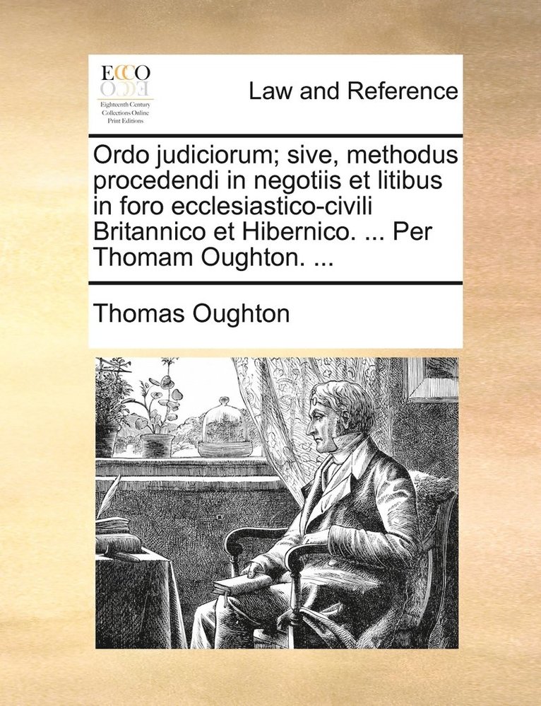 Ordo judiciorum; sive, methodus procedendi in negotiis et litibus in foro ecclesiastico-civili Britannico et Hibernico. ... Per Thomam Oughton. ... 1