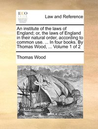 bokomslag An institute of the laws of England; or, the laws of England in their natural order, according to common use. ... In four books. By Thomas Wood, ... Volume 1 of 2