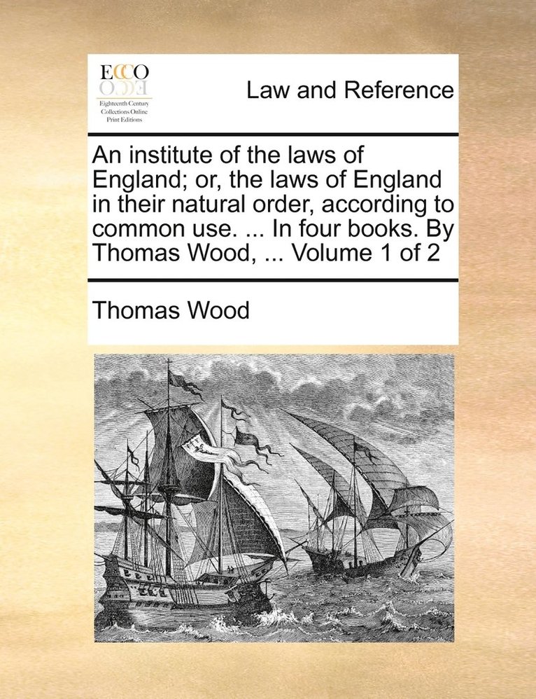 An institute of the laws of England; or, the laws of England in their natural order, according to common use. ... In four books. By Thomas Wood, ... Volume 1 of 2 1