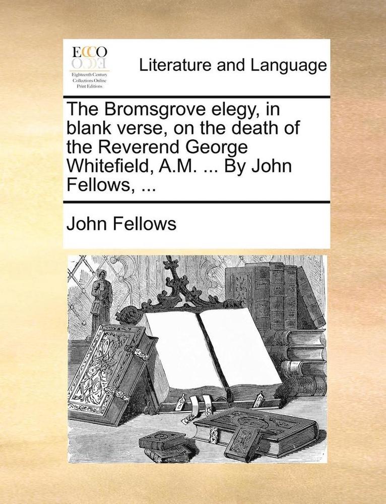 The Bromsgrove Elegy, in Blank Verse, on the Death of the Reverend George Whitefield, A.M. ... by John Fellows, ... 1