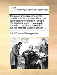 bokomslag Tentamen Physicum Inaugurale, Qu?dam de Lucis Atque Caloris, Per Combustionem Vigentium, Origine, Complectens; Quod, ... Pro Gradu Doctoris, ... Eruditorum Examini Subjicit Joannes T. Baumgartner, ...