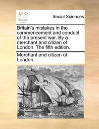 bokomslag Britain's Mistakes in the Commencement and Conduct of the Present War. by a Merchant and Citizen of London. the Fifth Edition.