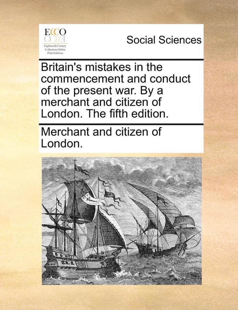Britain's Mistakes in the Commencement and Conduct of the Present War. by a Merchant and Citizen of London. the Fifth Edition. 1