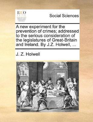 A New Experiment for the Prevention of Crimes; Addressed to the Serious Consideration of the Legislatures of Great-Britain and Ireland. by J.Z. Holwell, ... 1