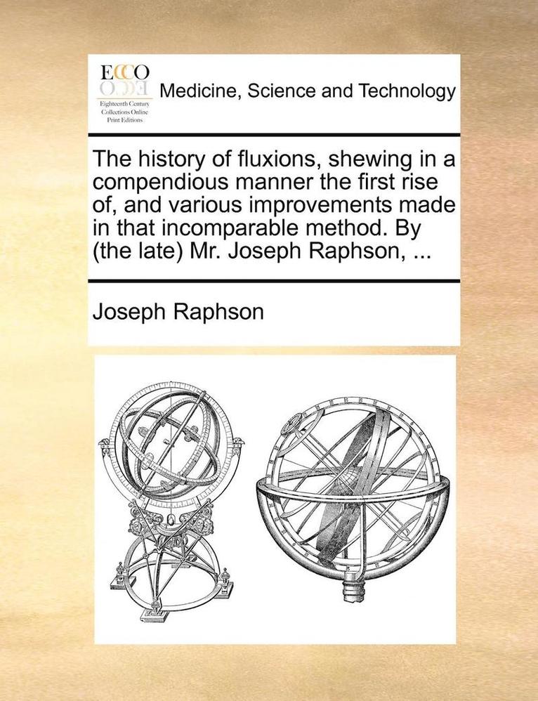 History of Fluxions, Shewing in a Compendious Manner the First Rise Of, and Various Improvements Made in That Incomparable Method. by (the Late) Mr. Joseph Raphson, ...