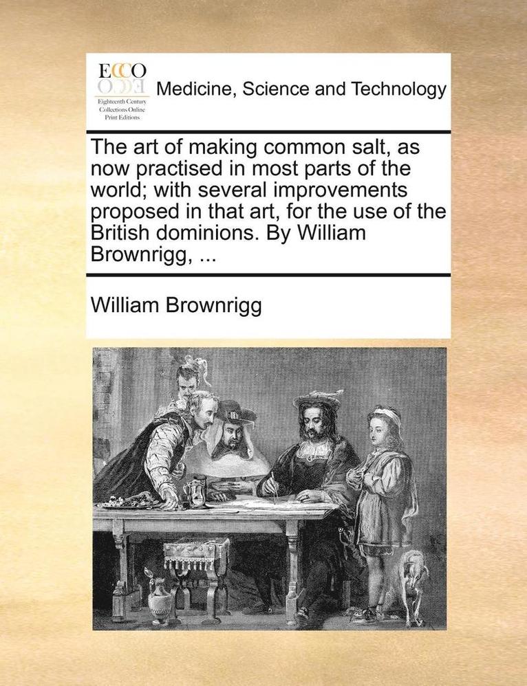 The Art of Making Common Salt, as Now Practised in Most Parts of the World; With Several Improvements Proposed in That Art, for the Use of the British Dominions. by William Brownrigg, ... 1