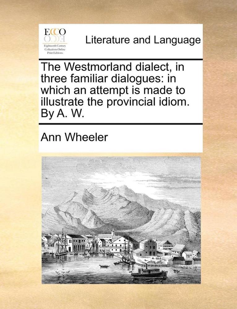 The Westmorland Dialect, In Three Familiar Dialogues: In Which An Attempt Is Made To Illustrate The Provincial Idiom. By A. W. 1