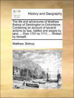 The Life and Adventures of Matthew Bishop of Deddington in Oxfordshire. Containing an Account of Several Actions by Sea, Battles and Sieges by Land, ... from 1701 to 1711, ... Written by Himself. 1