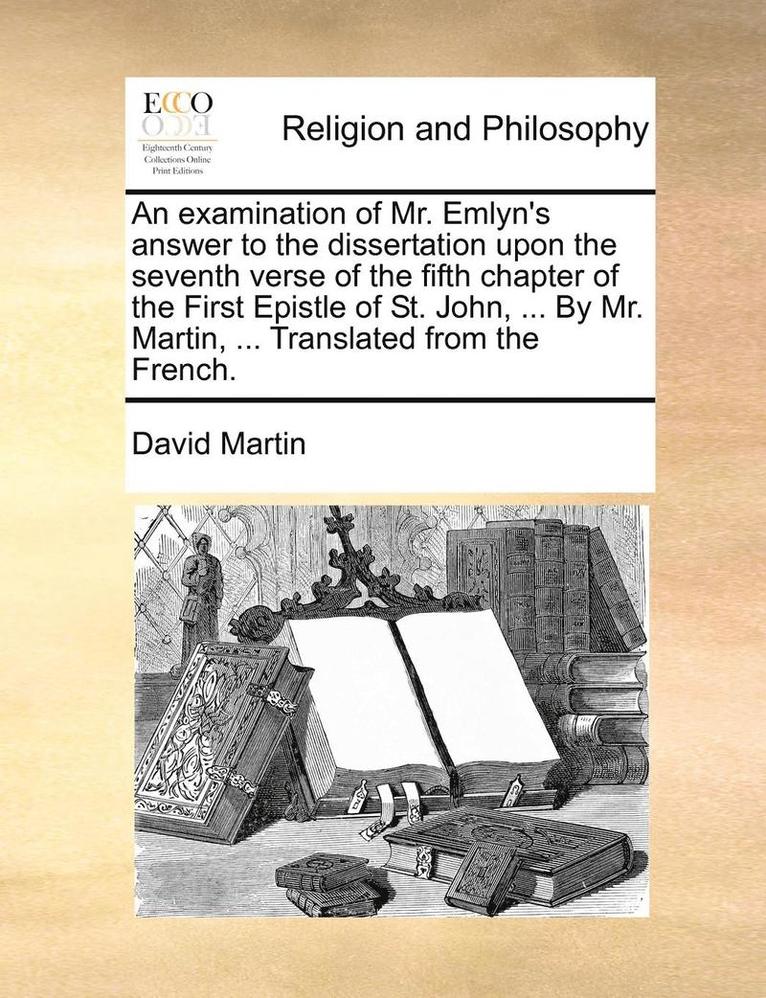 An Examination Of Mr. Emlyn's Answer To The Dissertation Upon The Seventh Verse Of The Fifth Chapter Of The First Epistle Of St. John, ... By Mr. Mart 1