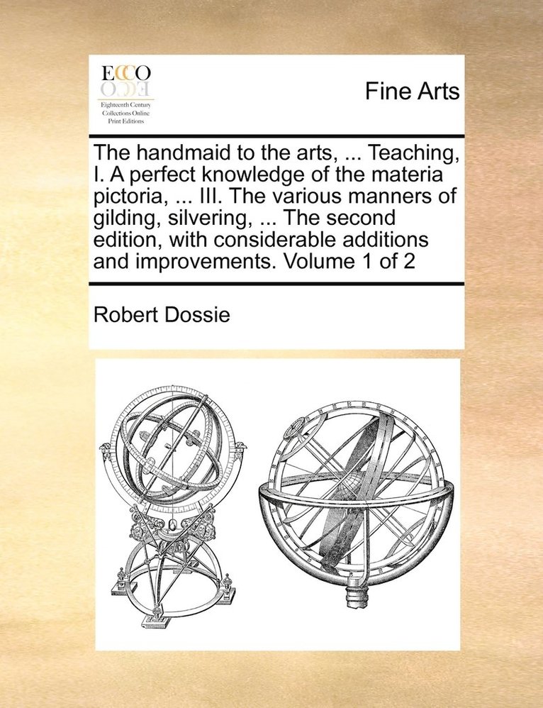 The handmaid to the arts, ... Teaching, I. A perfect knowledge of the materia pictoria, ... III. The various manners of gilding, silvering, ... The second edition, with considerable additions and 1