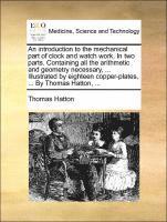 bokomslag An Introduction to the Mechanical Part of Clock and Watch Work. in Two Parts. Containing All the Arithmetic and Geometry Necessary, ... Illustrated by Eighteen Copper-Plates, ... by Thomas Hatton, ...