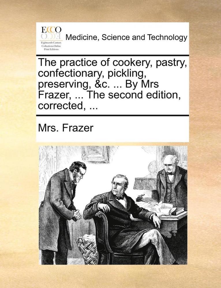 Practice of Cookery, Pastry, Confectionary, Pickling, Preserving, &c. ... by Mrs Frazer, ... the Second Edition, Corrected, ...