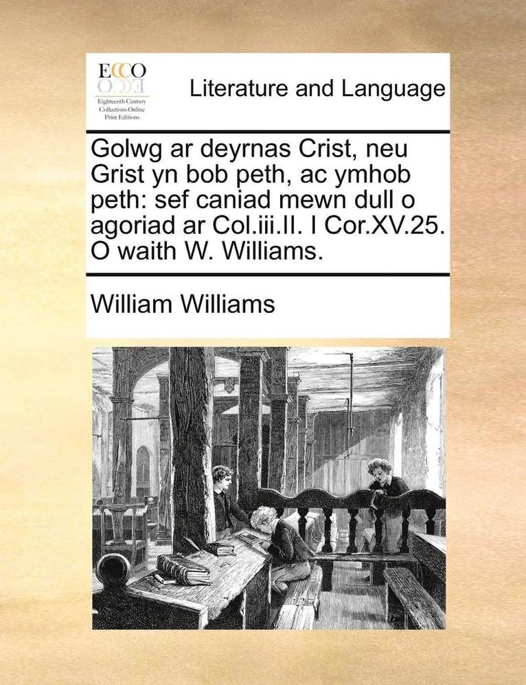 Golwg Ar Deyrnas Crist, Neu Grist Yn Bob Peth, Ac Ymhob Peth: Sef Caniad Mewn Dull O Agoriad Ar Col.Iii.Ii. I Cor.Xv.25. O Waith W. Williams. 1