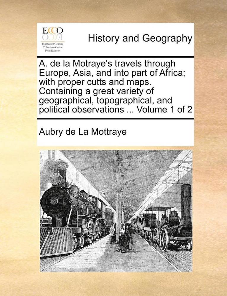 A. de la Motraye's Travels Through Europe, Asia, and Into Part of Africa; With Proper Cutts and Maps. Containing a Great Variety of Geographical, Topographical, and Political Observations ... Volume 1